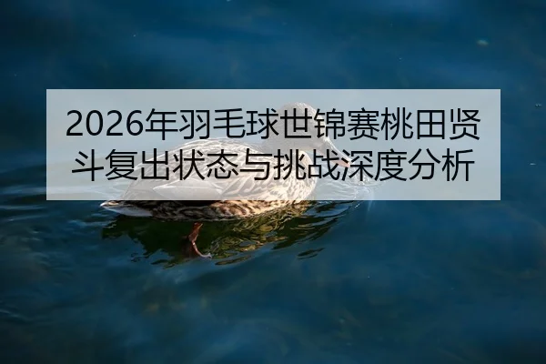 2026年羽毛球世锦赛桃田贤斗复出状态与挑战深度分析