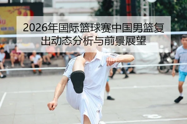 2026年国际篮球赛中国男篮复出动态分析与前景展望