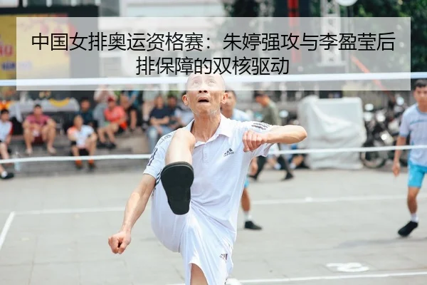 中国女排奥运资格赛：朱婷强攻与李盈莹后排保障的双核驱动