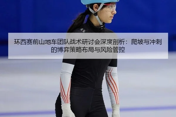 环西赛前山地车团队战术研讨会深度剖析：爬坡与冲刺的博弈策略布局与风险管控